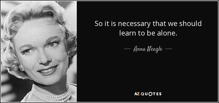 So it is necessary that we should learn to be alone. - Anna Neagle