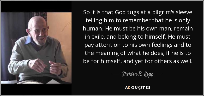 So it is that God tugs at a pilgrim's sleeve telling him to remember that he is only human. He must be his own man, remain in exile, and belong to himself. He must pay attention to his own feelings and to the meaning of what he does, if he is to be for himself, and yet for others as well. - Sheldon B. Kopp