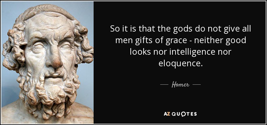 So it is that the gods do not give all men gifts of grace - neither good looks nor intelligence nor eloquence. - Homer