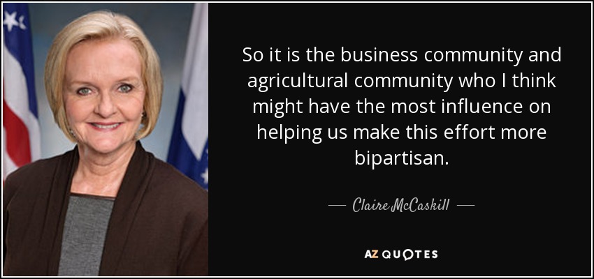 So it is the business community and agricultural community who I think might have the most influence on helping us make this effort more bipartisan. - Claire McCaskill