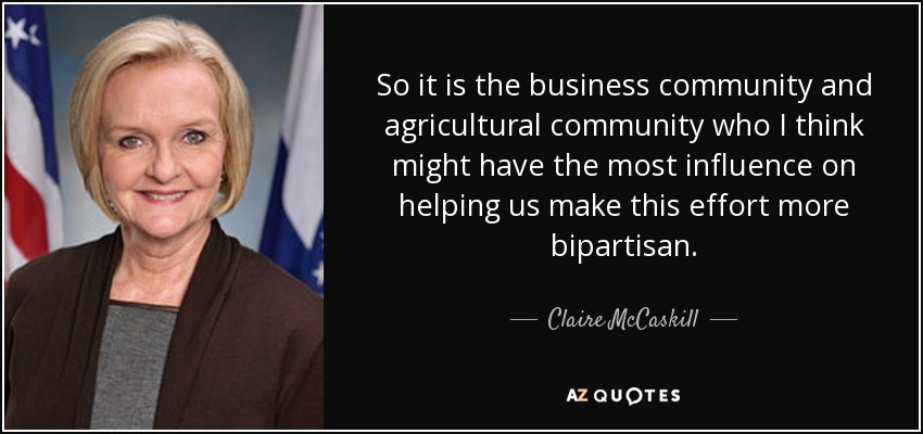 So it is the business community and agricultural community who I think might have the most influence on helping us make this effort more bipartisan. - Claire McCaskill