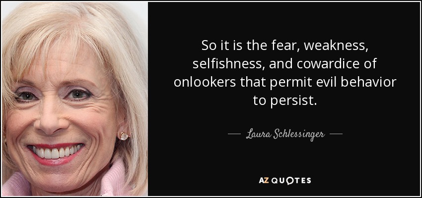 So it is the fear, weakness, selfishness, and cowardice of onlookers that permit evil behavior to persist. - Laura Schlessinger