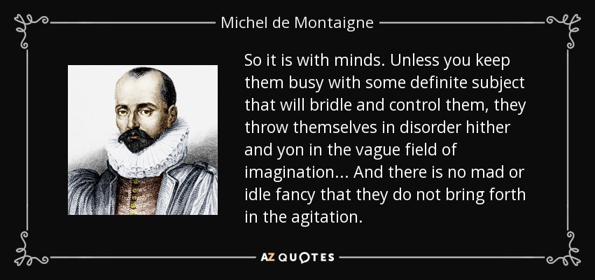 So it is with minds. Unless you keep them busy with some definite subject that will bridle and control them, they throw themselves in disorder hither and yon in the vague field of imagination... And there is no mad or idle fancy that they do not bring forth in the agitation. - Michel de Montaigne