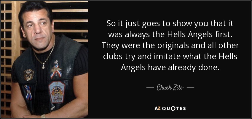 So it just goes to show you that it was always the Hells Angels first. They were the originals and all other clubs try and imitate what the Hells Angels have already done. - Chuck Zito