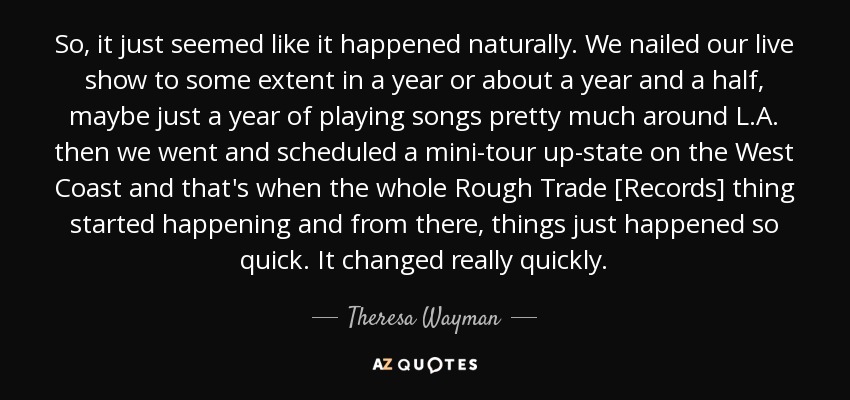 So, it just seemed like it happened naturally. We nailed our live show to some extent in a year or about a year and a half, maybe just a year of playing songs pretty much around L.A. then we went and scheduled a mini-tour up-state on the West Coast and that's when the whole Rough Trade [Records] thing started happening and from there, things just happened so quick. It changed really quickly. - Theresa Wayman