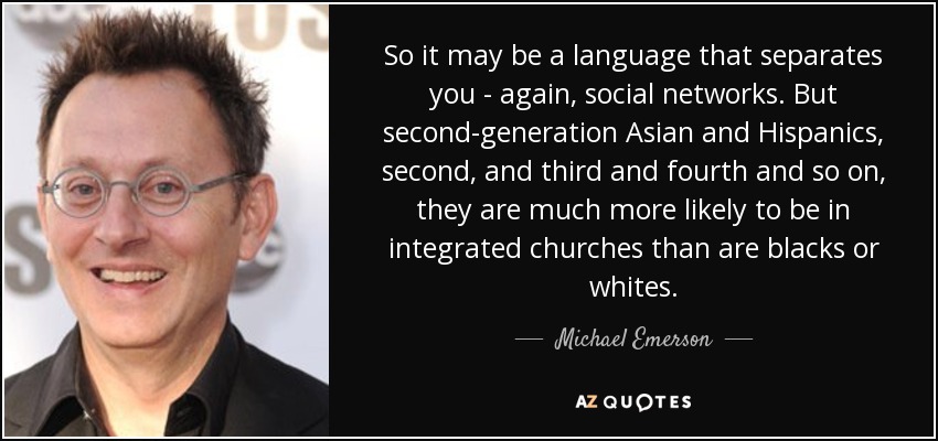 So it may be a language that separates you - again, social networks. But second-generation Asian and Hispanics, second, and third and fourth and so on, they are much more likely to be in integrated churches than are blacks or whites. - Michael Emerson