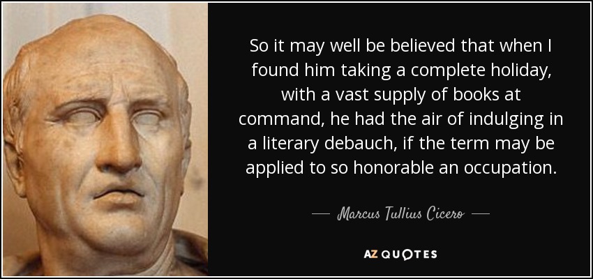 So it may well be believed that when I found him taking a complete holiday, with a vast supply of books at command, he had the air of indulging in a literary debauch, if the term may be applied to so honorable an occupation. - Marcus Tullius Cicero