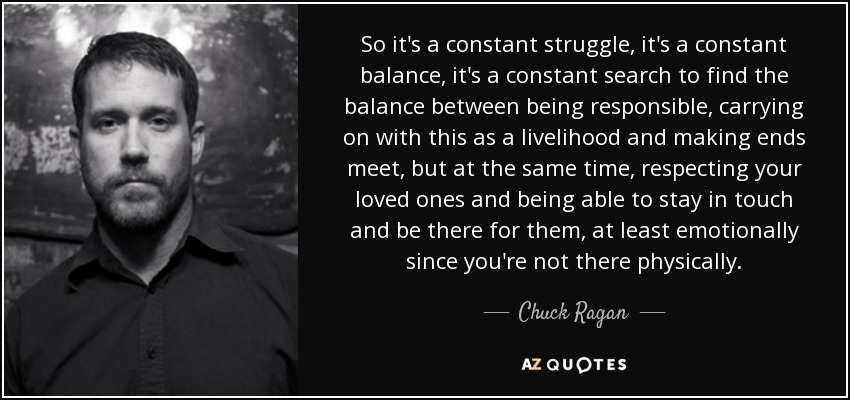 So it's a constant struggle, it's a constant balance, it's a constant search to find the balance between being responsible, carrying on with this as a livelihood and making ends meet, but at the same time, respecting your loved ones and being able to stay in touch and be there for them, at least emotionally since you're not there physically. - Chuck Ragan