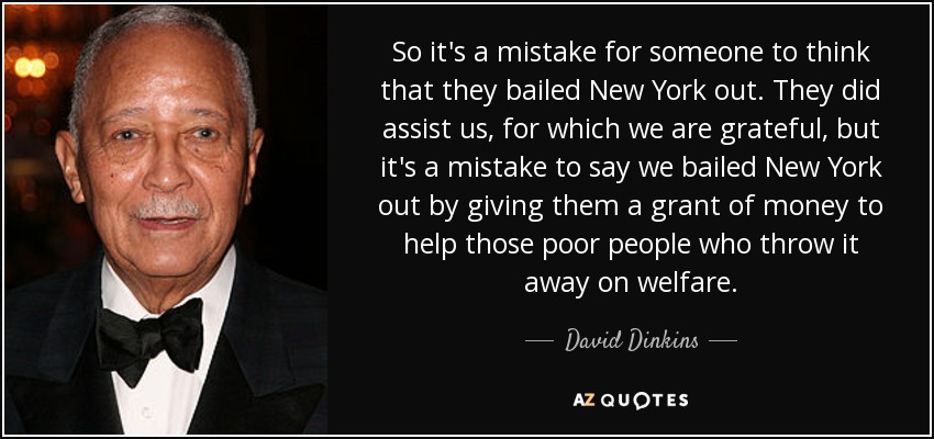 So it's a mistake for someone to think that they bailed New York out. They did assist us, for which we are grateful, but it's a mistake to say we bailed New York out by giving them a grant of money to help those poor people who throw it away on welfare. - David Dinkins