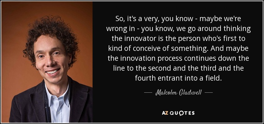 So, it's a very, you know - maybe we're wrong in - you know, we go around thinking the innovator is the person who's first to kind of conceive of something. And maybe the innovation process continues down the line to the second and the third and the fourth entrant into a field. - Malcolm Gladwell