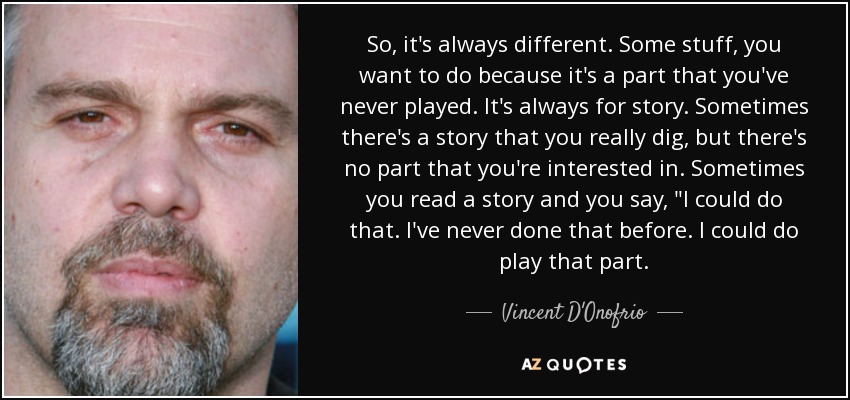 So, it's always different. Some stuff, you want to do because it's a part that you've never played. It's always for story. Sometimes there's a story that you really dig, but there's no part that you're interested in. Sometimes you read a story and you say, 