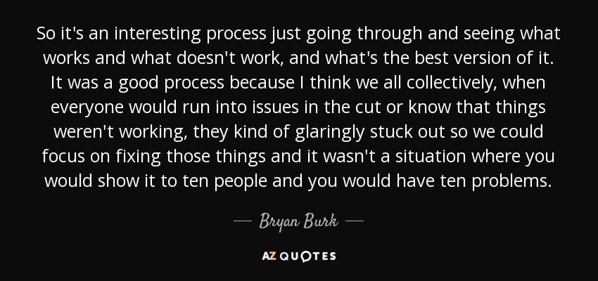 So it's an interesting process just going through and seeing what works and what doesn't work, and what's the best version of it. It was a good process because I think we all collectively, when everyone would run into issues in the cut or know that things weren't working, they kind of glaringly stuck out so we could focus on fixing those things and it wasn't a situation where you would show it to ten people and you would have ten problems. - Bryan Burk