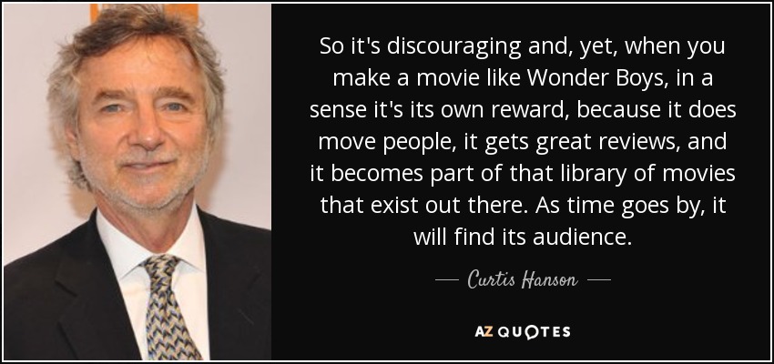 So it's discouraging and, yet, when you make a movie like Wonder Boys, in a sense it's its own reward, because it does move people, it gets great reviews, and it becomes part of that library of movies that exist out there. As time goes by, it will find its audience. - Curtis Hanson