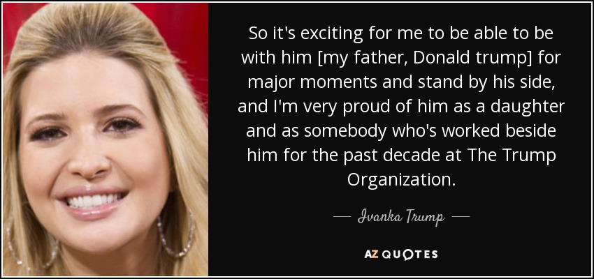 So it's exciting for me to be able to be with him [my father, Donald trump] for major moments and stand by his side, and I'm very proud of him as a daughter and as somebody who's worked beside him for the past decade at The Trump Organization. - Ivanka Trump