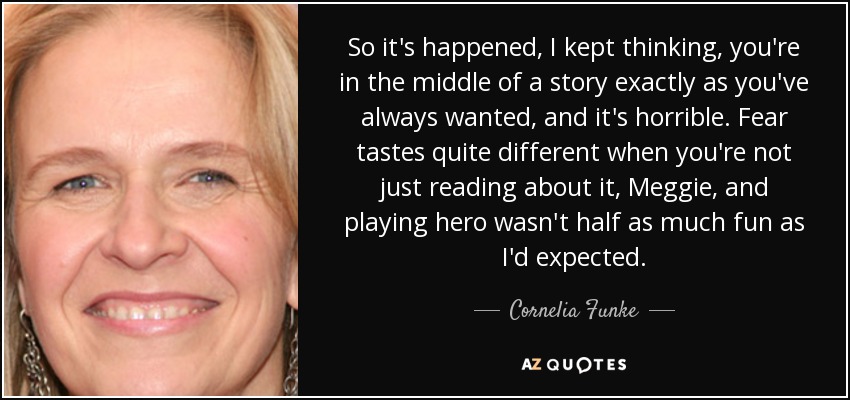 So it's happened, I kept thinking, you're in the middle of a story exactly as you've always wanted, and it's horrible. Fear tastes quite different when you're not just reading about it, Meggie, and playing hero wasn't half as much fun as I'd expected. - Cornelia Funke