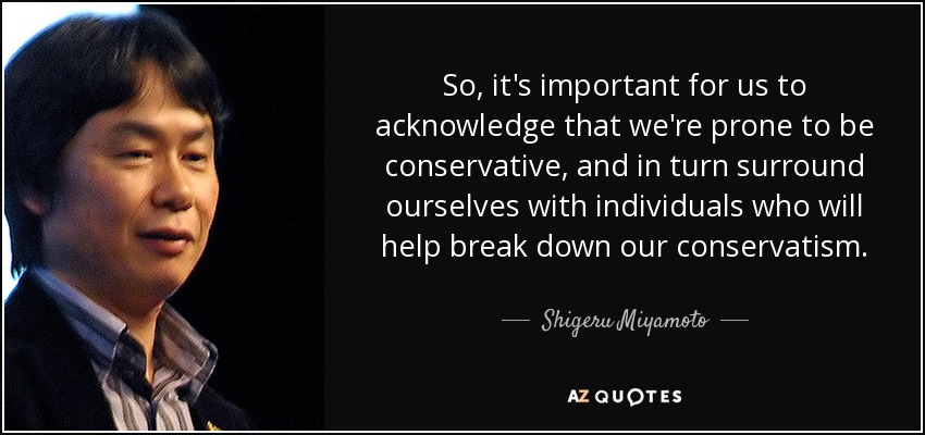 So, it's important for us to acknowledge that we're prone to be conservative, and in turn surround ourselves with individuals who will help break down our conservatism. - Shigeru Miyamoto