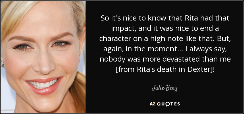 So it's nice to know that Rita had that impact, and it was nice to end a character on a high note like that. But, again, in the moment... I always say, nobody was more devastated than me [from Rita's death in Dexter]! - Julie Benz