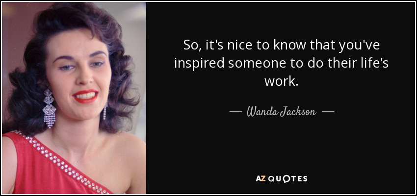 So, it's nice to know that you've inspired someone to do their life's work. - Wanda Jackson