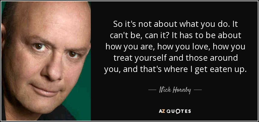 So it's not about what you do. It can't be, can it? It has to be about how you are, how you love, how you treat yourself and those around you, and that's where I get eaten up. - Nick Hornby