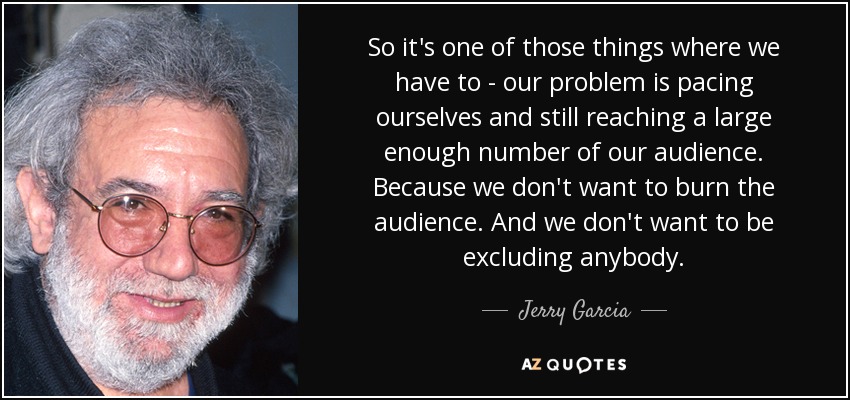 So it's one of those things where we have to - our problem is pacing ourselves and still reaching a large enough number of our audience. Because we don't want to burn the audience. And we don't want to be excluding anybody. - Jerry Garcia