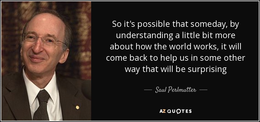 So it's possible that someday, by understanding a little bit more about how the world works, it will come back to help us in some other way that will be surprising - Saul Perlmutter