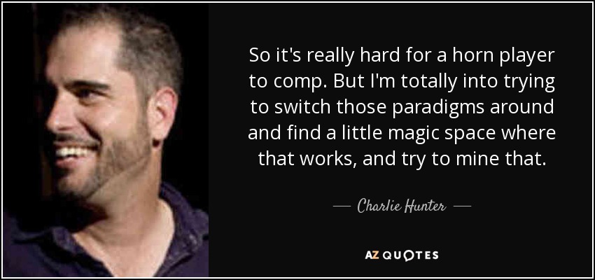 So it's really hard for a horn player to comp. But I'm totally into trying to switch those paradigms around and find a little magic space where that works, and try to mine that. - Charlie Hunter