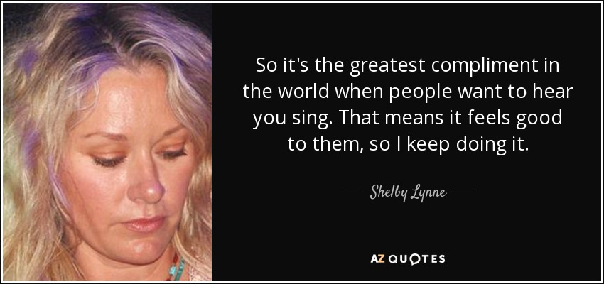 So it's the greatest compliment in the world when people want to hear you sing. That means it feels good to them, so I keep doing it. - Shelby Lynne