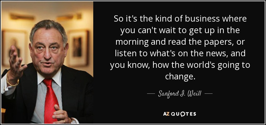 So it's the kind of business where you can't wait to get up in the morning and read the papers, or listen to what's on the news, and you know, how the world's going to change. - Sanford I. Weill