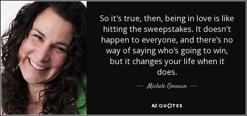 So it's true, then, being in love is like hitting the sweepstakes. It doesn't happen to everyone, and there's no way of saying who's going to win, but it changes your life when it does. - Michele Gorman