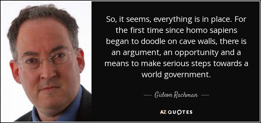So, it seems, everything is in place. For the first time since homo sapiens began to doodle on cave walls, there is an argument, an opportunity and a means to make serious steps towards a world government. - Gideon Rachman