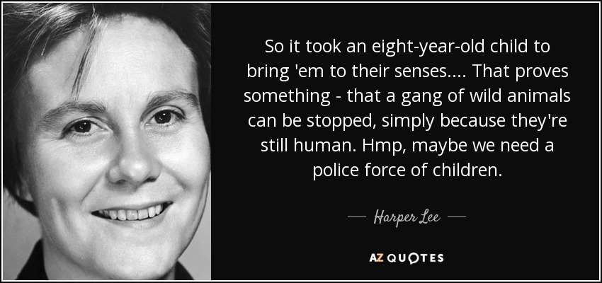 So it took an eight-year-old child to bring 'em to their senses.... That proves something - that a gang of wild animals can be stopped, simply because they're still human. Hmp, maybe we need a police force of children. - Harper Lee