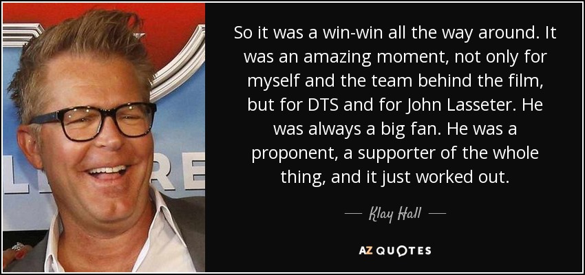 So it was a win-win all the way around. It was an amazing moment, not only for myself and the team behind the film, but for DTS and for John Lasseter. He was always a big fan. He was a proponent, a supporter of the whole thing, and it just worked out. - Klay Hall