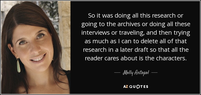 So it was doing all this research or going to the archives or doing all these interviews or traveling, and then trying as much as I can to delete all of that research in a later draft so that all the reader cares about is the characters. - Molly Antopol
