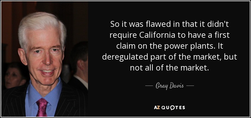 So it was flawed in that it didn't require California to have a first claim on the power plants. It deregulated part of the market, but not all of the market. - Gray Davis