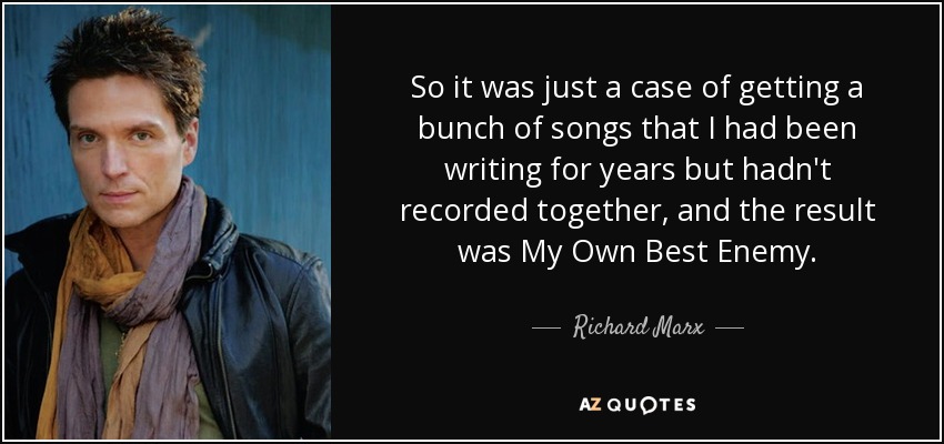 So it was just a case of getting a bunch of songs that I had been writing for years but hadn't recorded together, and the result was My Own Best Enemy. - Richard Marx