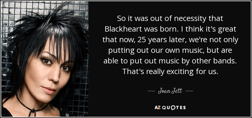 So it was out of necessity that Blackheart was born. I think it's great that now, 25 years later, we're not only putting out our own music, but are able to put out music by other bands. That's really exciting for us. - Joan Jett