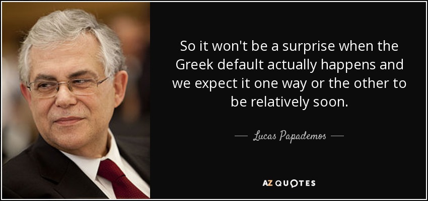 So it won't be a surprise when the Greek default actually happens and we expect it one way or the other to be relatively soon. - Lucas Papademos