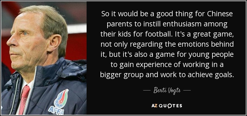 So it would be a good thing for Chinese parents to instill enthusiasm among their kids for football. It's a great game, not only regarding the emotions behind it, but it's also a game for young people to gain experience of working in a bigger group and work to achieve goals. - Berti Vogts