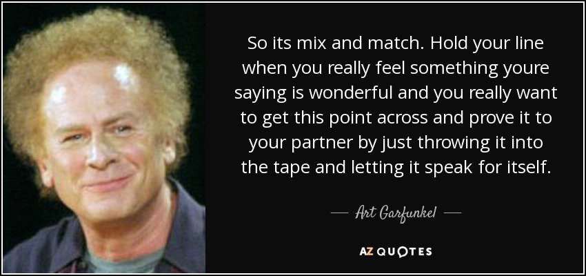 So its mix and match. Hold your line when you really feel something youre saying is wonderful and you really want to get this point across and prove it to your partner by just throwing it into the tape and letting it speak for itself. - Art Garfunkel