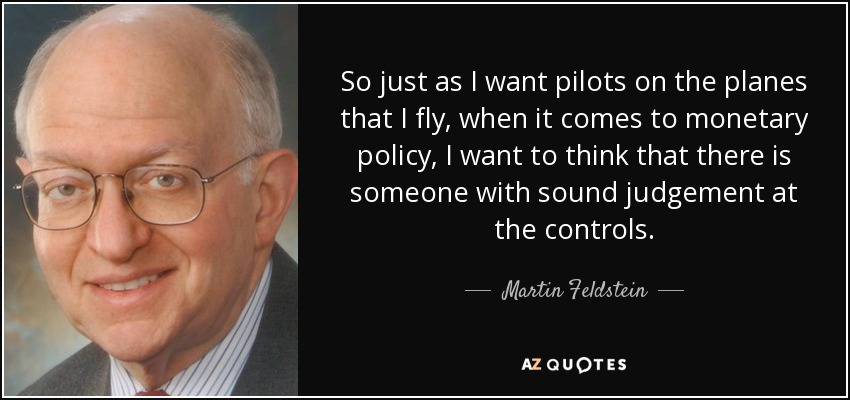 So just as I want pilots on the planes that I fly, when it comes to monetary policy, I want to think that there is someone with sound judgement at the controls. - Martin Feldstein