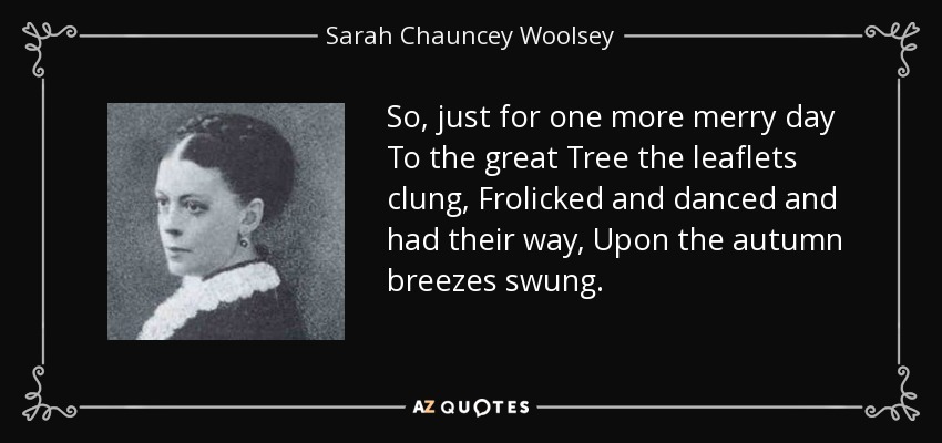 So, just for one more merry day To the great Tree the leaflets clung, Frolicked and danced and had their way, Upon the autumn breezes swung. - Sarah Chauncey Woolsey