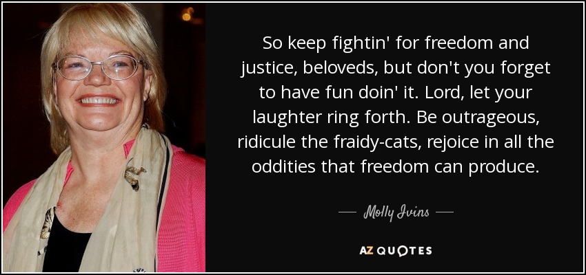 So keep fightin' for freedom and justice, beloveds, but don't you forget to have fun doin' it. Lord, let your laughter ring forth. Be outrageous, ridicule the fraidy-cats, rejoice in all the oddities that freedom can produce. - Molly Ivins