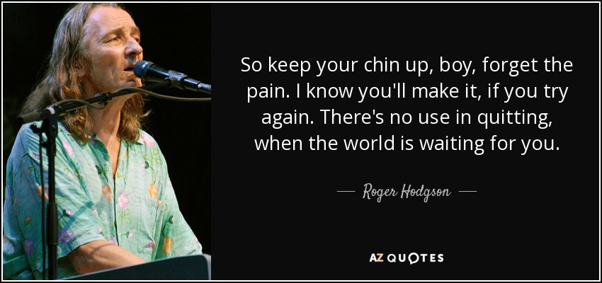 So keep your chin up, boy, forget the pain. I know you'll make it, if you try again. There's no use in quitting, when the world is waiting for you. - Roger Hodgson