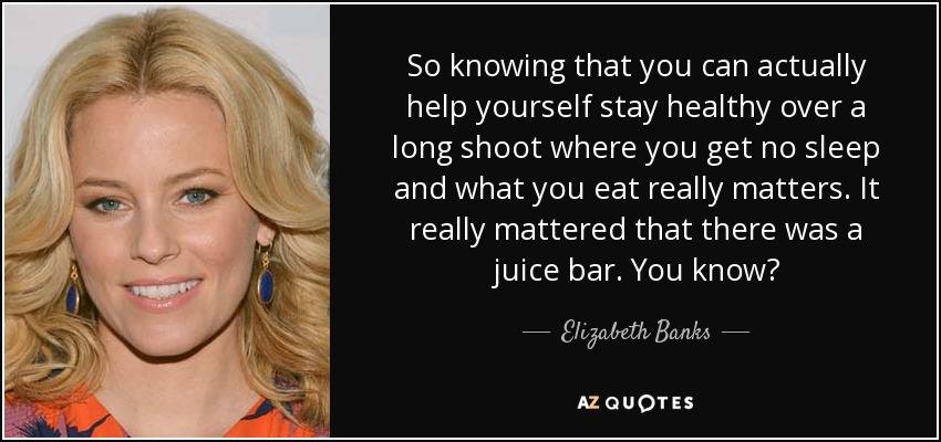So knowing that you can actually help yourself stay healthy over a long shoot where you get no sleep and what you eat really matters. It really mattered that there was a juice bar. You know? - Elizabeth Banks
