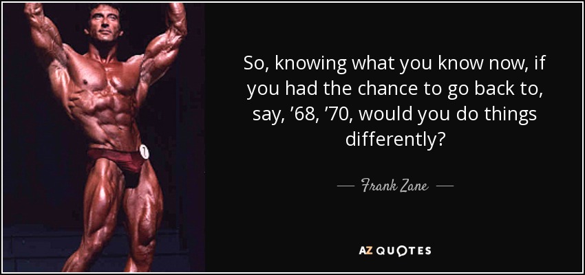 So, knowing what you know now, if you had the chance to go back to, say, ’68, ’70, would you do things differently? - Frank Zane