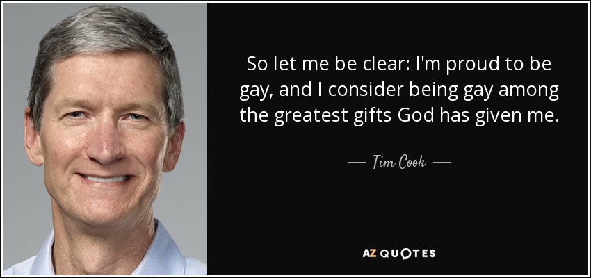 So let me be clear: I'm proud to be gay, and I consider being gay among the greatest gifts God has given me. - Tim Cook