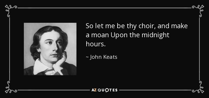So let me be thy choir, and make a moan Upon the midnight hours. - John Keats