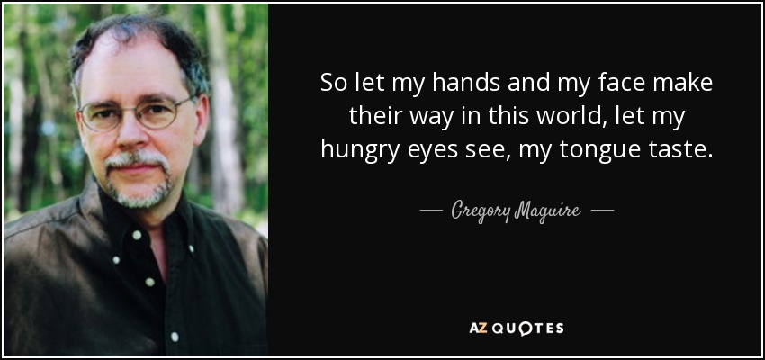 So let my hands and my face make their way in this world, let my hungry eyes see, my tongue taste. - Gregory Maguire