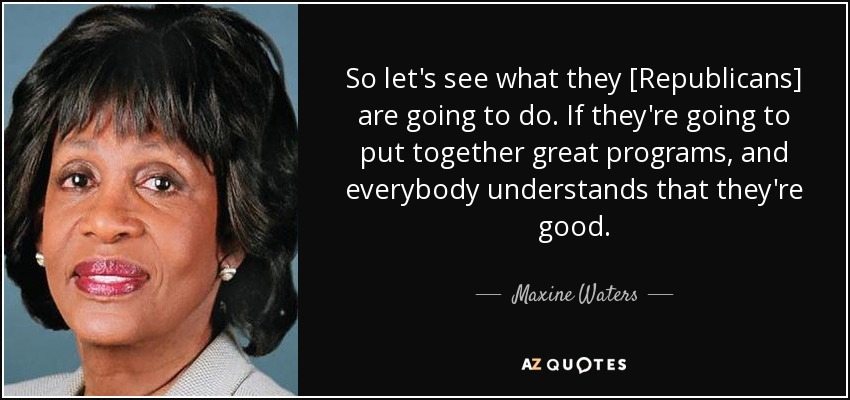So let's see what they [Republicans] are going to do. If they're going to put together great programs, and everybody understands that they're good. - Maxine Waters