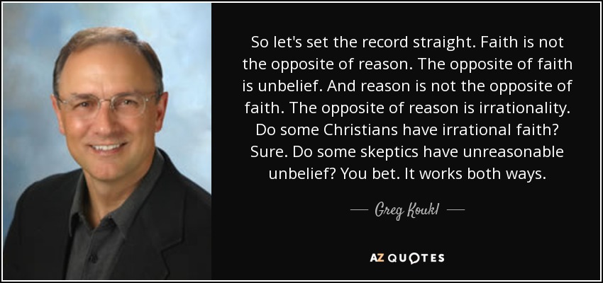 So let's set the record straight. Faith is not the opposite of reason. The opposite of faith is unbelief. And reason is not the opposite of faith. The opposite of reason is irrationality. Do some Christians have irrational faith? Sure. Do some skeptics have unreasonable unbelief? You bet. It works both ways. - Greg Koukl